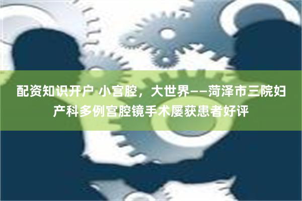 配资知识开户 小宫腔，大世界——菏泽市三院妇产科多例宫腔镜手术屡获患者好评