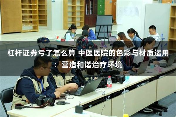 杠杆证券亏了怎么算 中医医院的色彩与材质运用：营造和谐治疗环境