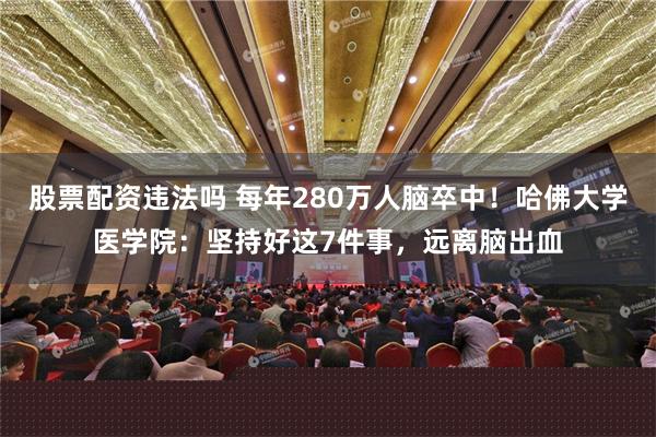 股票配资违法吗 每年280万人脑卒中！哈佛大学医学院：坚持好这7件事，远离脑出血