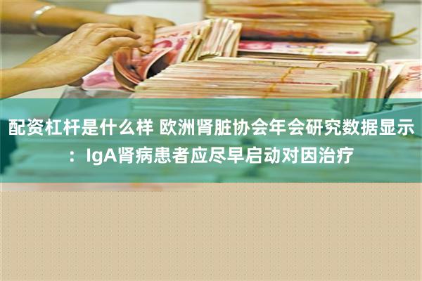 配资杠杆是什么样 欧洲肾脏协会年会研究数据显示：IgA肾病患者应尽早启动对因治疗