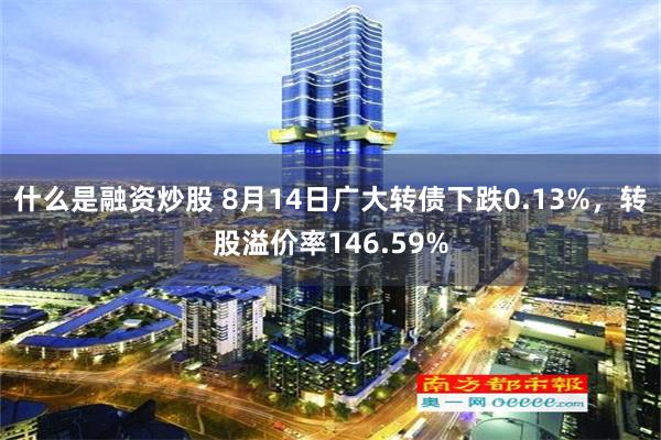 什么是融资炒股 8月14日广大转债下跌0.13%，转股溢价率146.59%