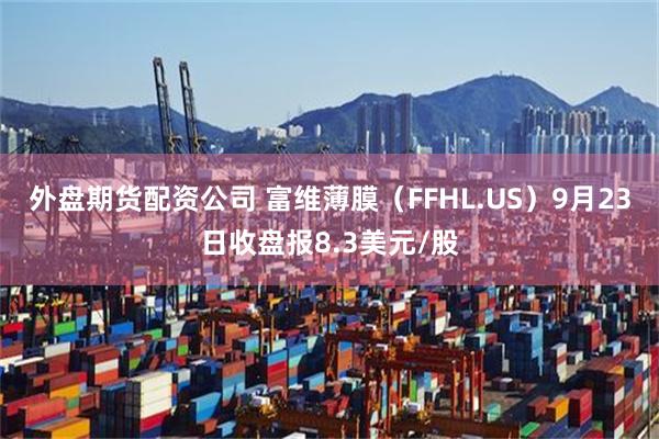 外盘期货配资公司 富维薄膜（FFHL.US）9月23日收盘报8.3美元/股