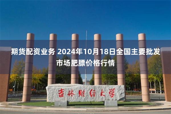 期货配资业务 2024年10月18日全国主要批发市场肥膘价格行情