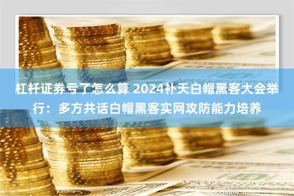 杠杆证券亏了怎么算 2024补天白帽黑客大会举行：多方共话白帽黑客实网攻防能力培养