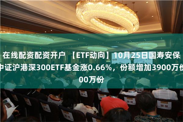 在线配资配资开户 【ETF动向】10月25日国寿安保中证沪港深300ETF基金涨0.66%，份额增加3900万份