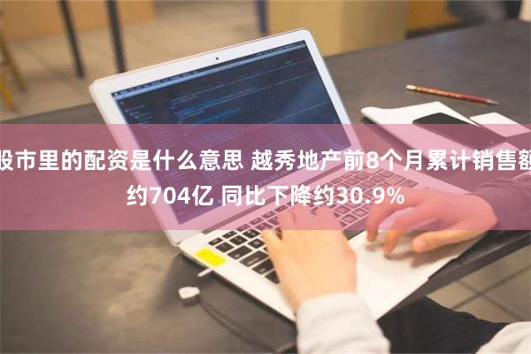 股市里的配资是什么意思 越秀地产前8个月累计销售额约704亿 同比下降约30.9%