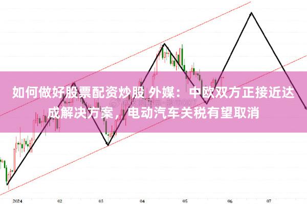 如何做好股票配资炒股 外媒：中欧双方正接近达成解决方案，电动汽车关税有望取消