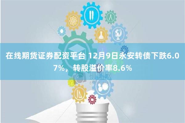 在线期货证券配资平台 12月9日永安转债下跌6.07%，转股溢价率8.6%