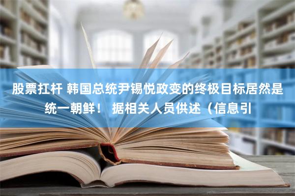 股票扛杆 韩国总统尹锡悦政变的终极目标居然是统一朝鲜！ 据相关人员供述（信息引