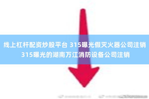 线上杠杆配资炒股平台 315曝光假灭火器公司注销 315曝光的湖南万江消防设备公司注销