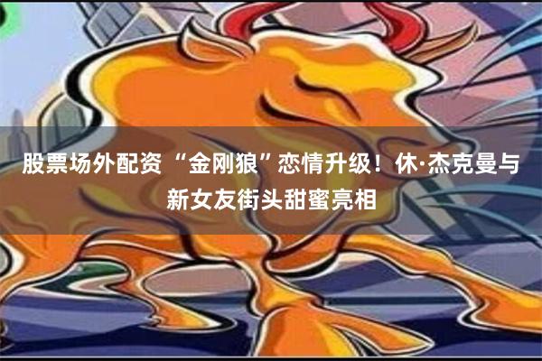 股票场外配资 “金刚狼”恋情升级！休·杰克曼与新女友街头甜蜜亮相