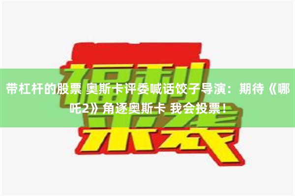 带杠杆的股票 奥斯卡评委喊话饺子导演：期待《哪吒2》角逐奥斯卡 我会投票！