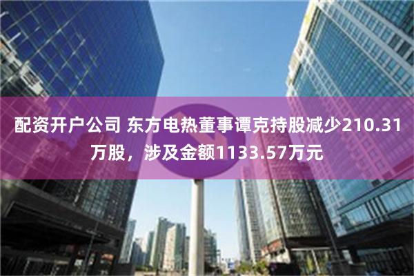 配资开户公司 东方电热董事谭克持股减少210.31万股，涉及金额1133.57万元